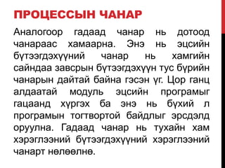 ПРОЦЕССЫН ЧАНАР
Аналогоор гадаад чанар нь дотоод
чанараас хамаарна. Энэ нь эцсийн
бүтээгдэхүүний чанар нь хамгийн
сайндаа завсрын бүтээгдэхүүн тус бүрийн
чанарын дайтай байна гэсэн үг. Цор ганц
алдаатай модуль эцсийн програмыг
гацаанд хүргэх ба энэ нь бүхий л
програмын тогтвортой байдлыг эрсдэлд
оруулна. Гадаад чанар нь тухайн хам
хэрэглээний бүтээгдэхүүний хэрэглээний
чанарт нөлөөлнө.
 