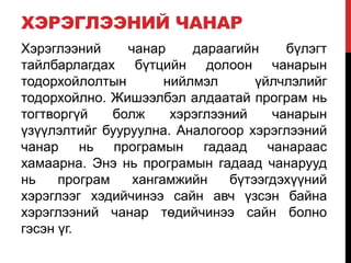 ХЭРЭГЛЭЭНИЙ ЧАНАР
Хэрэглээний чанар дараагийн бүлэгт
тайлбарлагдах бүтцийн долоон чанарын
тодорхойлолтын нийлмэл үйлчлэлийг
тодорхойлно. Жишээлбэл алдаатай програм нь
тогтворгүй болж хэрэглээний чанарын
үзүүлэлтийг бууруулна. Аналогоор хэрэглээний
чанар нь програмын гадаад чанараас
хамаарна. Энэ нь програмын гадаад чанарууд
нь програм хангамжийн бүтээгдэхүүний
хэрэглээг хэдийчинээ сайн авч үзсэн байна
хэрэглээний чанар төдийчинээ сайн болно
гэсэн үг.
 