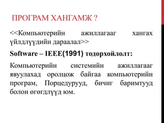 ПРОГРАМ ХАНГАМЖ ?
<<Компьютерийн ажиллагааг хангах
үйлдлүүдийн дараалал>>
Software – IEEE(1991) тодорхойлолт:
Компьютерийн системийн ажиллагааг
явуулахад оролцож байгаа компьютерийн
програм, Порцедурууд, бичиг баримтууд
болон өгөгдлүүд юм.
 