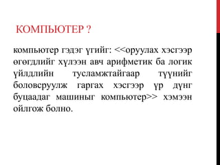 КОМПЬЮТЕР ?
компьютер гэдэг үгийг: <<оруулах хэсгээр
өгөгдлийг хүлээн авч арифметик ба логик
үйлдлийн тусламжтайгаар түүнийг
боловсруулж гаргах хэсгээр үр дүнг
буцаадаг машиныг компьютер>> хэмээн
ойлгож болно.
 