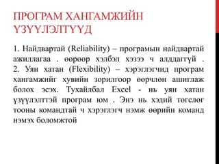 ПРОГРАМ ХАНГАМЖИЙН
ҮЗҮҮЛЭЛТҮҮД
1. Найдвартай (Reliability) – програмын найдвартай
ажиллагаа . өөрөөр хэлбэл хэзээ ч алддаггүй .
2. Уян хатан (Flexibility) – хэрэглэгчид програм
хангамжийг хувийн зорилгоор өөрчлөн ашиглаж
болох эсэх. Тухайлбал Ехсеl - нь уян хатан
үзүүлэлттэй програм юм . Энэ нь хэдий төгслөг
тооны командтай ч хэрэглэгч нэмж өөрийн команд
нэмэх боломжтой
 