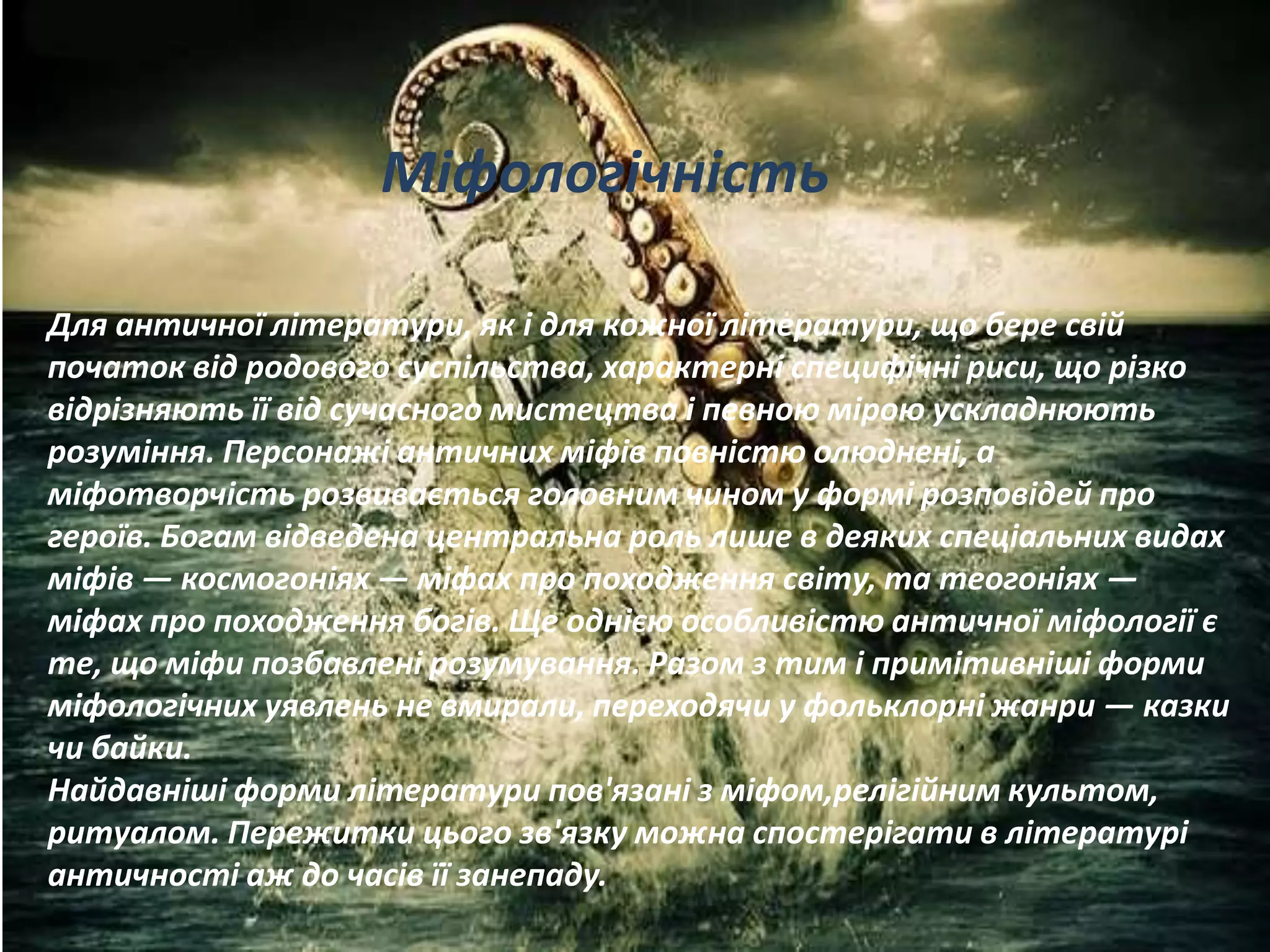 Для античної літератури, як і для кожної літератури, що бере свій
початок від родового суспільства, характерні специфічні риси, що різко
відрізняють її від сучасного мистецтва і певною мірою ускладнюють
розуміння. Персонажі античних міфів повністю олюднені, а
міфотворчість розвивається головним чином у формі розповідей про
героїв. Богам відведена центральна роль лише в деяких спеціальних видах
міфів — космогоніях — міфах про походження світу, та теогоніях —
міфах про походження богів. Ще однією особливістю античної міфології є
те, що міфи позбавлені розумування. Разом з тим і примітивніші форми
міфологічних уявлень не вмирали, переходячи у фольклорні жанри — казки
чи байки.
Найдавніші форми літератури пов'язані з міфом,релігійним культом,
ритуалом. Пережитки цього зв'язку можна спостерігати в літературі
античності аж до часів її занепаду.
Міфологічність
 