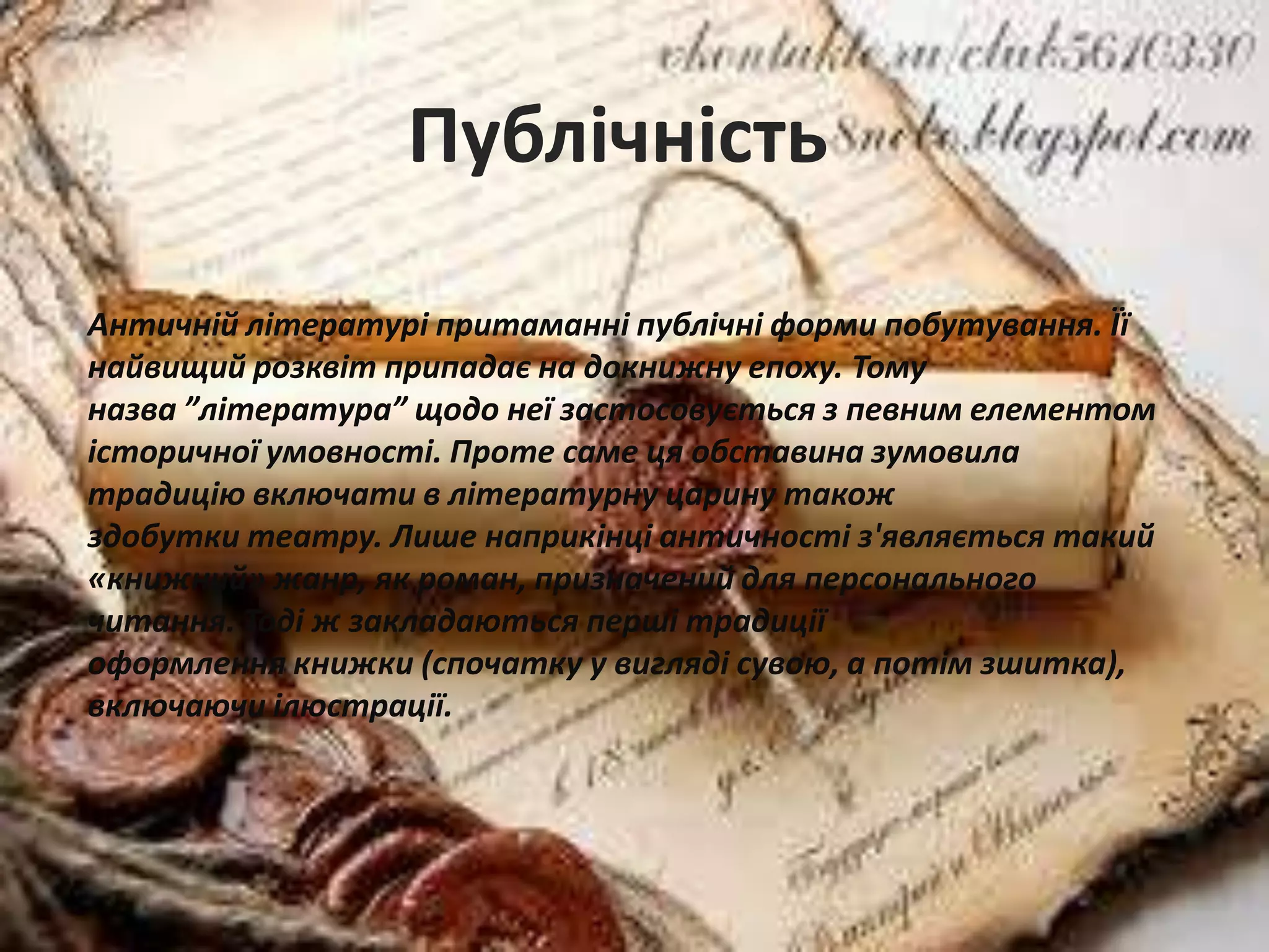 Античній літературі притаманні публічні форми побутування. Її
найвищий розквіт припадає на докнижну епоху. Тому
назва ”література” щодо неї застосовується з певним елементом
історичної умовності. Проте саме ця обставина зумовила
традицію включати в літературну царину також
здобутки театру. Лише наприкінці античності з'являється такий
«книжний» жанр, як роман, призначений для персонального
читання. Тоді ж закладаються перші традиції
оформлення книжки (спочатку у вигляді сувою, а потім зшитка),
включаючи ілюстрації.
Публічність
 