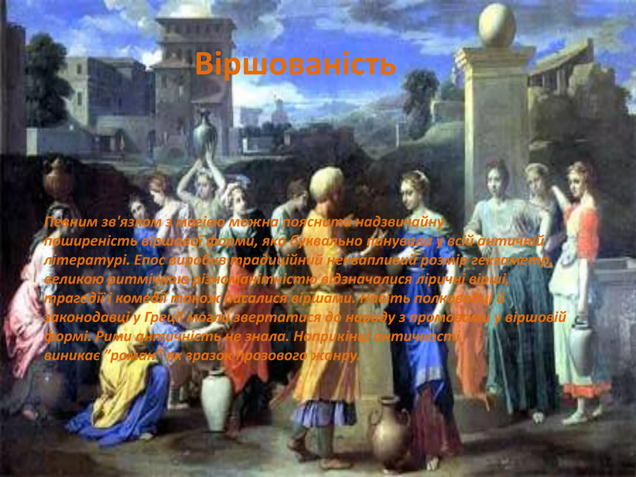 Певним зв'язком з магією можна пояснити надзвичайну
поширеність віршової форми, яка буквально панувала у всій античній
літературі. Епос виробив традиційний неквапливий розмір гекзаметр,
великою ритмічною різноманітністю відзначалися ліричні вірші,
трагедії і комедії також писалися віршами. Навіть полководці й
законодавці у Греції могли звертатися до народу з промовами у віршовій
формі. Рими античність не знала. Наприкінці античності
виникає ”роман” як зразок прозового жанру.
Віршованість
 