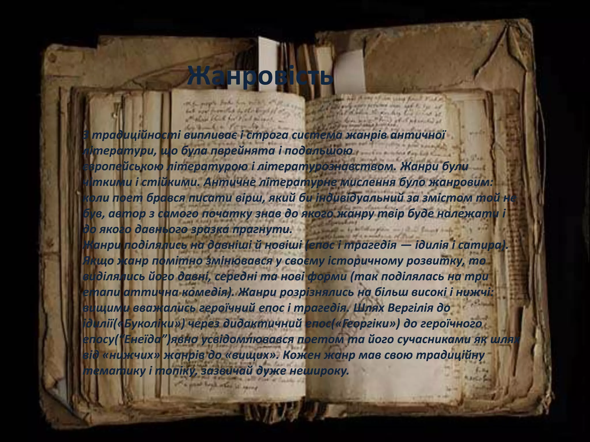 З традиційності випливає і строга система жанрів античної
літератури, що була перейнята і подальшою
європейською літературою і літературознавством. Жанри були
чіткими і стійкими. Античне літературне мислення було жанровим:
коли поет брався писати вірш, який би індивідуальний за змістом той не
був, автор з самого початку знав до якого жанру твір буде належати і
до якого давнього зразка прагнути.
Жанри поділялись на давніші й новіші (епос і трагедія — ідилія і сатира).
Якщо жанр помітно змінювався у своєму історичному розвитку, то
виділялись його давні, середні та нові форми (так поділялась на три
етапи аттична комедія). Жанри розрізнялись на більш високі і нижчі:
вищими вважались героїчний епос і трагедія. Шлях Вергілія до
ідилії(«Буколіки») через дидактичний епос(«Георгіки») до героїчного
епосу(“Енеїда”)явно усвідомлювався поетом та його сучасниками як шлях
від «нижчих» жанрів до «вищих». Кожен жанр мав свою традиційну
тематику і топіку, зазвичай дуже нешироку.
Жанровість
 