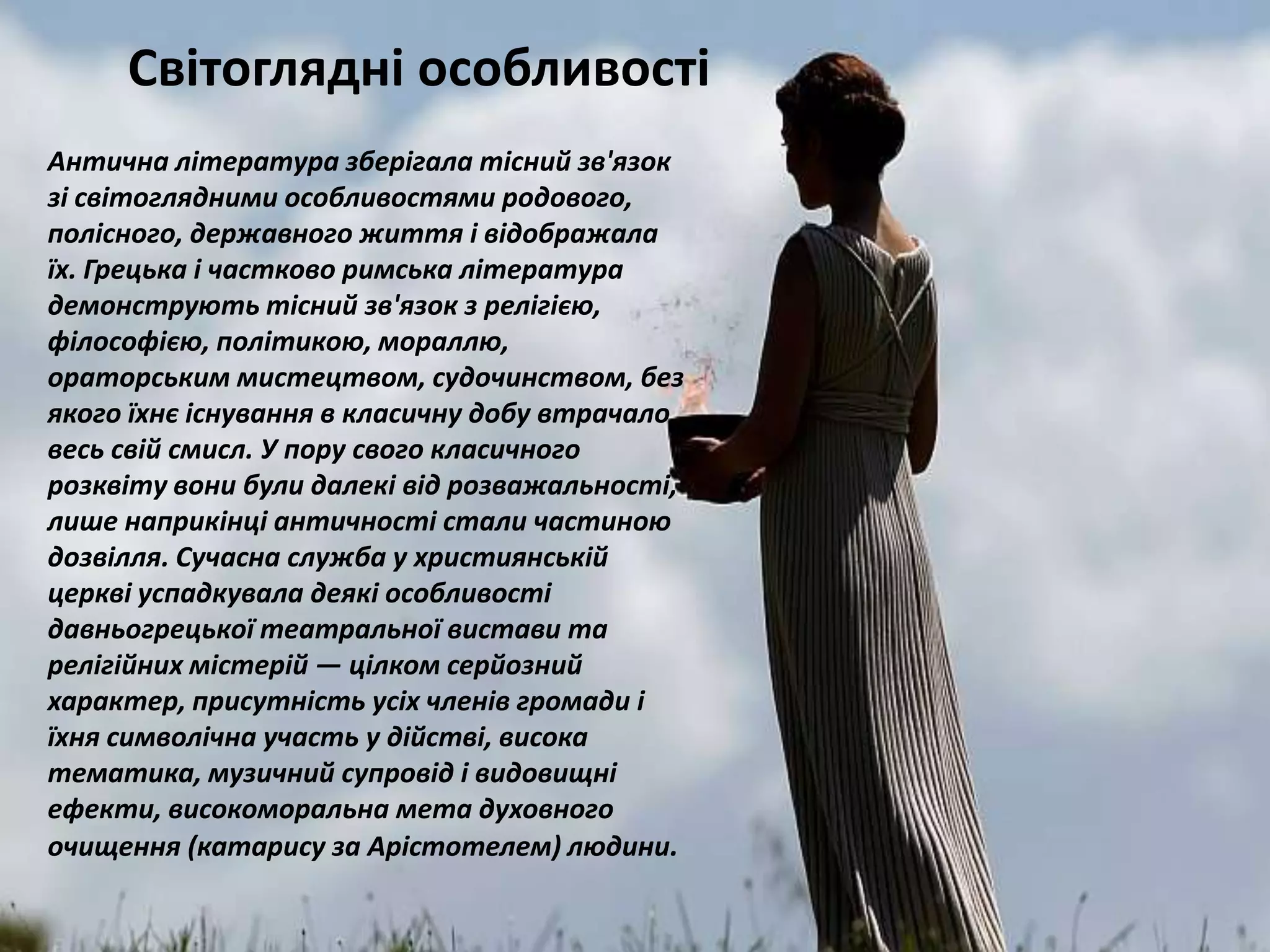 Антична література зберігала тісний зв'язок
зі світоглядними особливостями родового,
полісного, державного життя і відображала
їх. Грецька і частково римська література
демонструють тісний зв'язок з релігією,
філософією, політикою, мораллю,
ораторським мистецтвом, судочинством, без
якого їхнє існування в класичну добу втрачало
весь свій смисл. У пору свого класичного
розквіту вони були далекі від розважальності,
лише наприкінці античності стали частиною
дозвілля. Сучасна служба у християнській
церкві успадкувала деякі особливості
давньогрецької театральної вистави та
релігійних містерій — цілком серйозний
характер, присутність усіх членів громади і
їхня символічна участь у дійстві, висока
тематика, музичний супровід і видовищні
ефекти, високоморальна мета духовного
очищення (катарису за Арістотелем) людини.
Світоглядні особливості
 