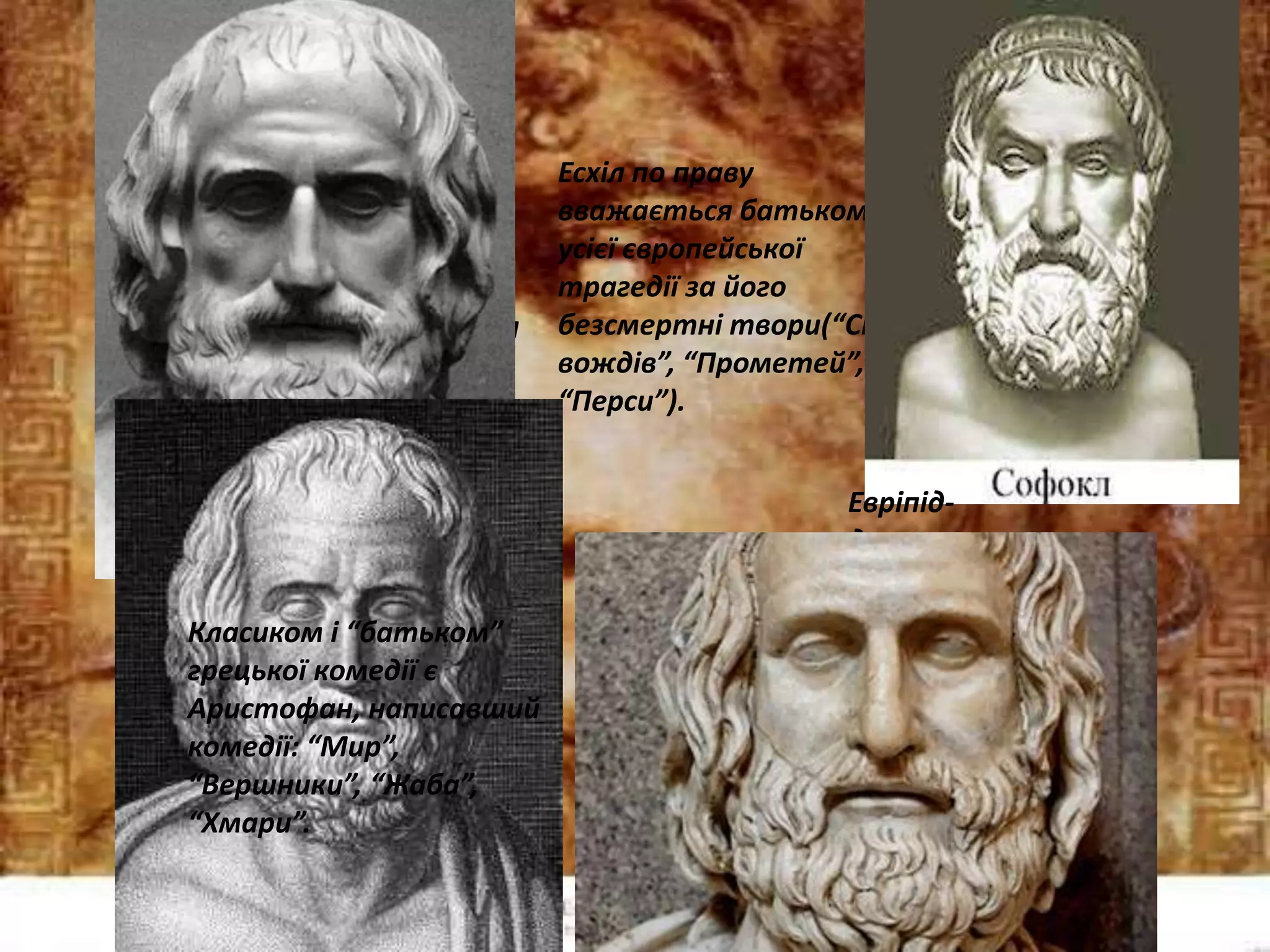 Есхіл по праву
вважається батьком
усієї європейської
трагедії за його
безсмертні твори(“Сім
вождів”, “Прометей”,
“Перси”).
Софокл- головний
творець трагедій для
грецького театру
(“Цар Едип”,
“Електра” та інші).
Евріпід-
древньогрець
кий
драматург,
автор
“Медеї”,
“Іполіта” та
інших.
Класиком і “батьком”
грецької комедії є
Аристофан, написавший
комедії: “Мир”,
“Вершники”, “Жаба”,
“Хмари”.
 
