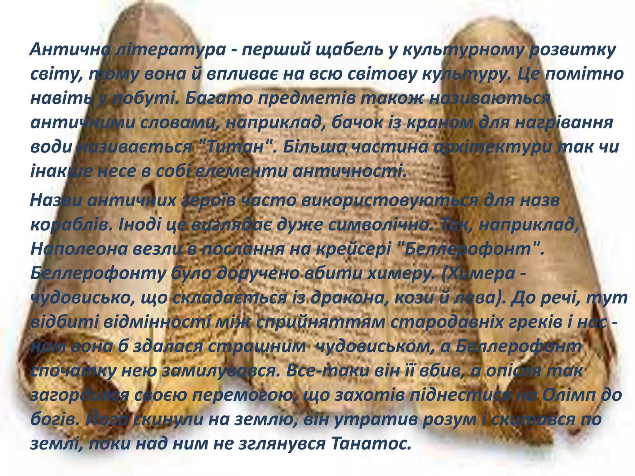 Антична література - перший щабель у культурному розвитку
світу, тому вона й впливає на всю світову культуру. Це помітно
навіть у побуті. Багато предметів також називаються
античними словами, наприклад, бачок із краном для нагрівання
води називається "Титан". Більша частина архітектури так чи
інакше несе в собі елементи античності.
Назви античних героїв часто використовуються для назв
кораблів. Іноді це виглядає дуже символічно. Так, наприклад,
Наполеона везли в послання на крейсері "Беллерофонт".
Беллерофонту було доручено вбити химеру. (Химера -
чудовисько, що складається із дракона, кози й лева). До речі, тут
відбиті відмінності між сприйняттям стародавніх греків і нас -
нам вона б здалася страшним чудовиськом, а Беллерофонт
спочатку нею замилувався. Все-таки він її вбив, а опісля так
загордився своєю перемогою, що захотів піднестися на Олімп до
богів. Його скинули на землю, він утратив розум і скитався по
землі, поки над ним не зглянувся Танатос.
 