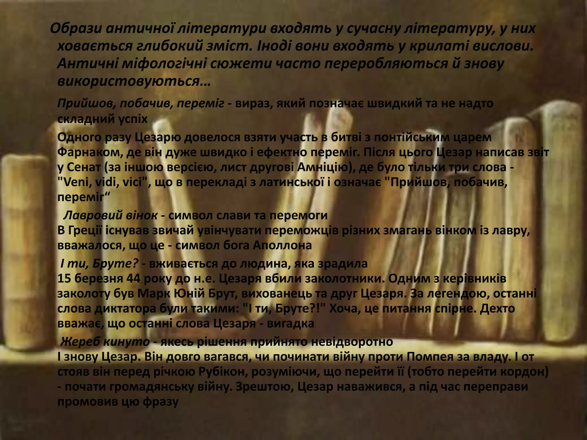 Образи античної літератури входять у сучасну літературу, у них
ховається глибокий зміст. Іноді вони входять у крилаті вислови.
Античні міфологічні сюжети часто переробляються й знову
використовуються…
Прийшов, побачив, переміг - вираз, який позначає швидкий та не надто
складний успіх
Одного разу Цезарю довелося взяти участь в битві з понтійським царем
Фарнаком, де він дуже швидко і ефектно переміг. Після цього Цезар написав звіт
у Сенат (за іншою версією, лист другові Амніцію), де було тільки три слова -
"Veni, vidi, vici", що в перекладі з латинської і означає "Прийшов, побачив,
переміг“
Лавровий вінок - символ слави та перемоги
В Греції існував звичай увінчувати переможців різних змагань вінком із лавру,
вважалося, що це - символ бога Аполлона
І ти, Бруте? - вживається до людина, яка зрадила
15 березня 44 року до н.е. Цезаря вбили заколотники. Одним з керівників
заколоту був Марк Юній Брут, вихованець та друг Цезаря. За легендою, останні
слова диктатора були такими: "І ти, Бруте?!" Хоча, це питання спірне. Дехто
вважає, що останні слова Цезаря - вигадка
Жереб кинуто - якесь рішення прийнято невідворотно
І знову Цезар. Він довго вагався, чи починати війну проти Помпея за владу. І от
стояв він перед річкою Рубікон, розуміючи, що перейти її (тобто перейти кордон)
- почати громадянську війну. Зрештою, Цезар наважився, а під час переправи
промовив цю фразу
 