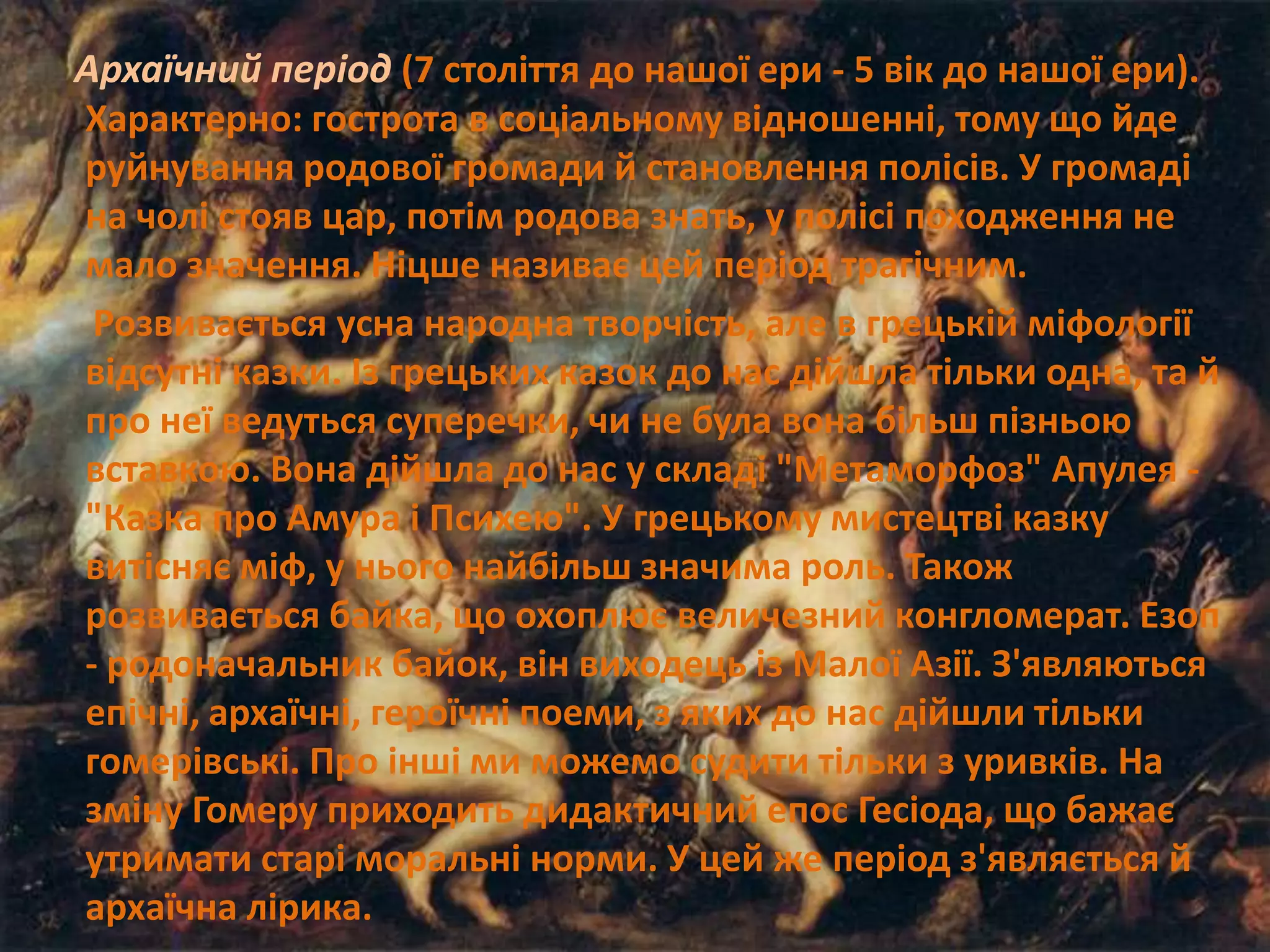 Архаїчний період (7 століття до нашої ери - 5 вік до нашої ери).
Характерно: гострота в соціальному відношенні, тому що йде
руйнування родової громади й становлення полісів. У громаді
на чолі стояв цар, потім родова знать, у полісі походження не
мало значення. Ніцше називає цей період трагічним.
Розвивається усна народна творчість, але в грецькій міфології
відсутні казки. Із грецьких казок до нас дійшла тільки одна, та й
про неї ведуться суперечки, чи не була вона більш пізньою
вставкою. Вона дійшла до нас у складі "Метаморфоз" Апулея -
"Казка про Амура і Психею". У грецькому мистецтві казку
витісняє міф, у нього найбільш значима роль. Також
розвивається байка, що охоплює величезний конгломерат. Езоп
- родоначальник байок, він виходець із Малої Азії. З'являються
епічні, архаїчні, героїчні поеми, з яких до нас дійшли тільки
гомерівські. Про інші ми можемо судити тільки з уривків. На
зміну Гомеру приходить дидактичний епос Гесіода, що бажає
утримати старі моральні норми. У цей же період з'являється й
архаїчна лірика.
 