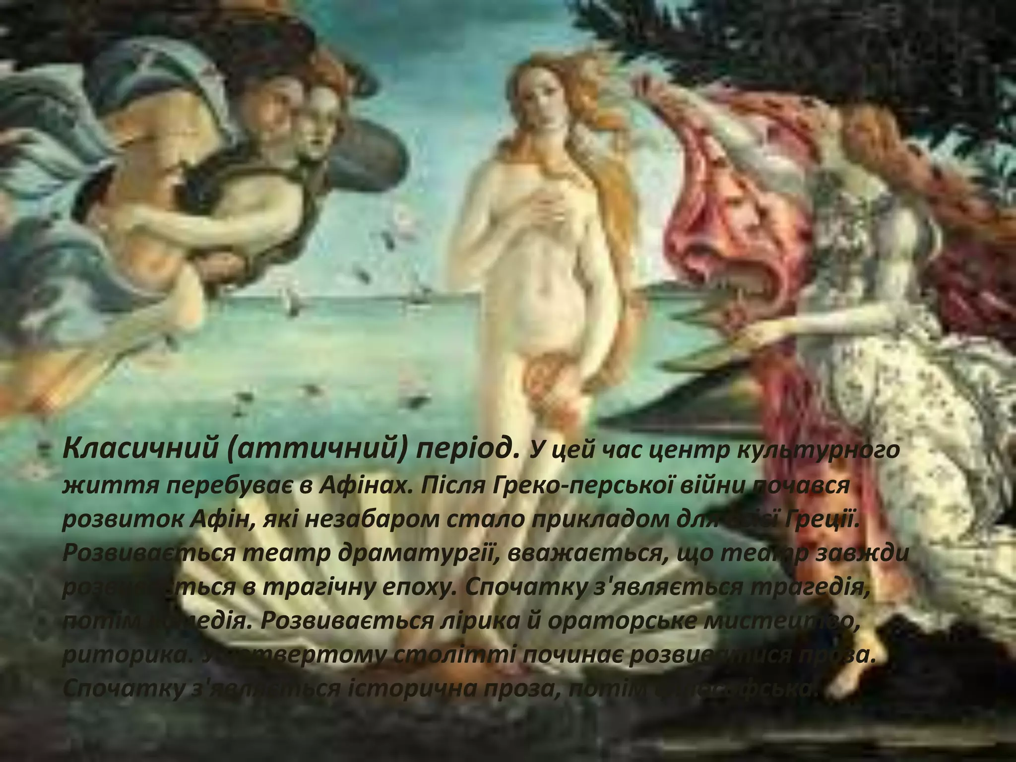 Класичний (аттичний) період. У цей час центр культурного
життя перебуває в Афінах. Після Греко-перської війни почався
розвиток Афін, які незабаром стало прикладом для всієї Греції.
Розвивається театр драматургії, вважається, що театр завжди
розвивається в трагічну епоху. Спочатку з'являється трагедія,
потім комедія. Розвивається лірика й ораторське мистецтво,
риторика. У четвертому столітті починає розвиватися проза.
Спочатку з'являється історична проза, потім філософська.
 