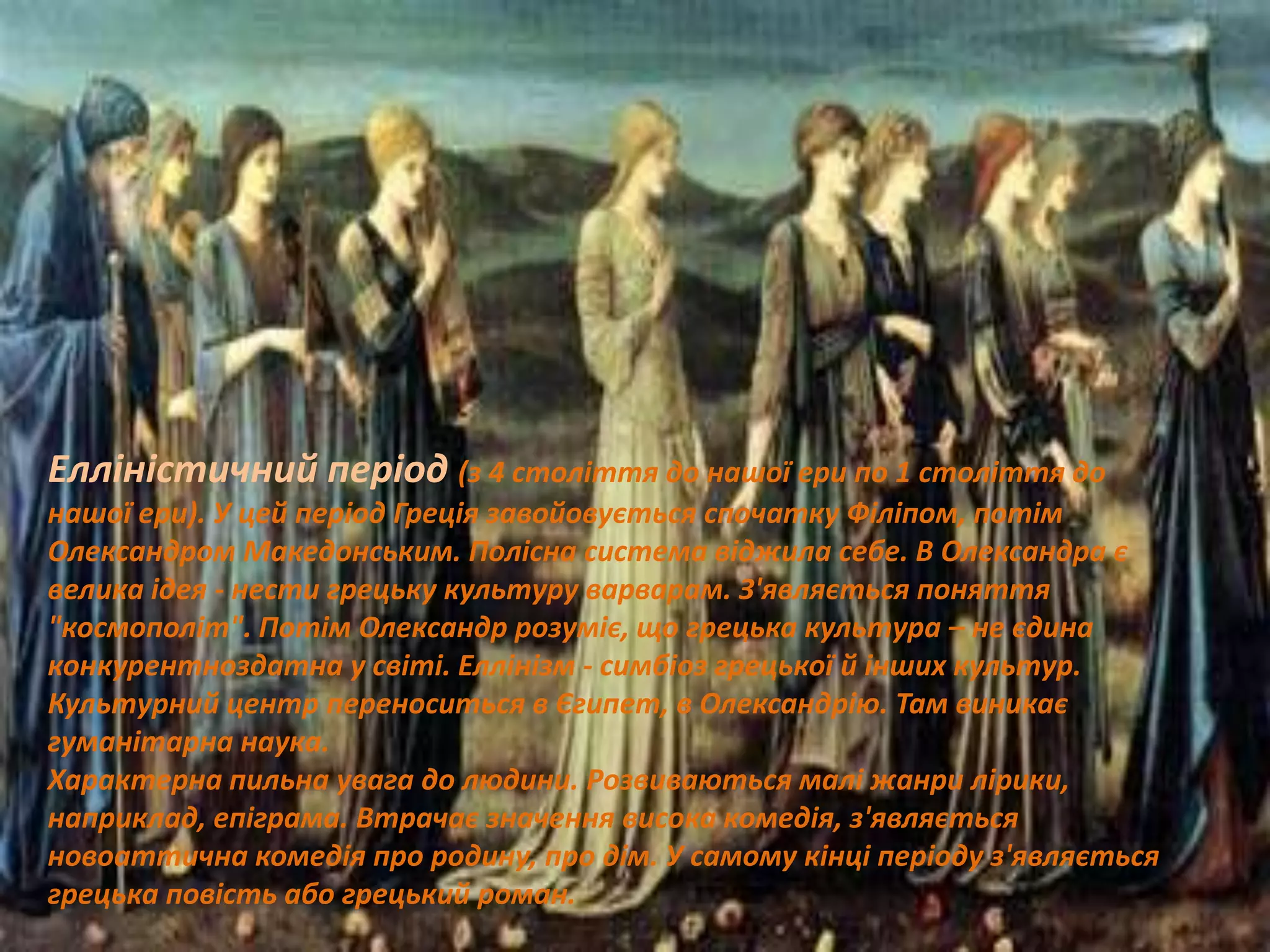 Елліністичний період (з 4 століття до нашої ери по 1 століття до
нашої ери). У цей період Греція завойовується спочатку Філіпом, потім
Олександром Македонським. Полісна система віджила себе. В Олександра є
велика ідея - нести грецьку культуру варварам. З'являється поняття
"космополіт". Потім Олександр розуміє, що грецька культура – не єдина
конкурентноздатна у світі. Еллінізм - симбіоз грецької й інших культур.
Культурний центр переноситься в Єгипет, в Олександрію. Там виникає
гуманітарна наука.
Характерна пильна увага до людини. Розвиваються малі жанри лірики,
наприклад, епіграма. Втрачає значення висока комедія, з'являється
новоаттична комедія про родину, про дім. У самому кінці періоду з'являється
грецька повість або грецький роман.
 