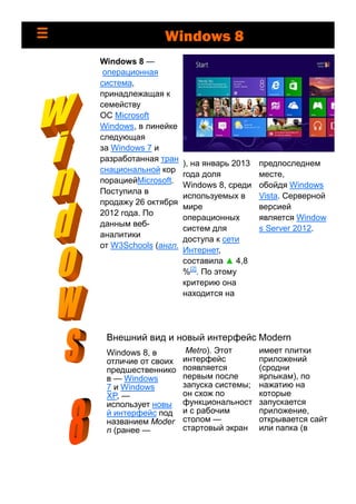 предпоследнем
месте,
обойдя Windows
Vista. Серверной
версией
является Window
s Server 2012.
Windows 8 —
операционная
система,
принадлежащая к
семейству
ОС Microsoft
Windows, в линейке
следующая
за Windows 7 и
разработанная тран
снациональной кор
порациейMicrosoft.
Поступила в
продажу 26 октября
2012 года. По
данным веб-
аналитики
от W3Schools (англ.
), на январь 2013
года доля
Windows 8, среди
используемых в
мире
операционных
систем для
доступа к сети
Интернет,
составила ▲ 4,8
%[2]
. По этому
критерию она
находится на
Внешний вид и новый интерфейс Modern
Windows 8, в
отличие от своих
предшественнико
в — Windows
7 и Windows
XP, —
использует новы
й интерфейс под
названием Moder
n (ранее —
Metro). Этот
интерфейс
появляется
первым после
запуска системы;
он схож по
функциональност
и с рабочим
столом —
стартовый экран
имеет плитки
приложений
(сродни
ярлыкам), по
нажатию на
которые
запускается
приложение,
открывается сайт
или папка (в
Windows 8
 