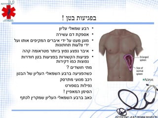 ! ‫בטן‬ ‫בפגיעות‬
•‫עליון‬ ‫שמאלי‬ ‫רבע‬
•‫עשירה‬ ‫דם‬ ‫אספקת‬
•‫ועל‬ ‫אותו‬ ‫המקיפים‬ ‫איברים‬ ‫ידי‬ ‫על‬ ‫מעט‬ ‫מוגן‬
‫תחתונות‬ ‫צלעות‬ ‫ידי‬
•‫קהה‬ ‫מטראומה‬ ‫ביותר‬ ‫נפוץ‬ ‫נפצע‬ ‫איבר‬
•‫חודרות‬ ‫בטן‬ ‫בפציעות‬ ‫הקשורות‬ ‫פציעות‬
‫דקירות‬ ‫כמו‬ ‫נפוצות‬
? ‫חושדים‬ ‫מתי‬
‫הבטן‬ ‫של‬ ‫העליון‬ ‫השמאלי‬ ‫ברבע‬ ‫כשהפציעה‬
‫מתרסק‬ ‫מנועי‬ ‫רכב‬
‫בספורט‬ ‫נפילות‬
! ‫המאפיין‬ ‫הסימן‬
‫לכתף‬ ‫שמקרין‬ ‫העליון‬ ‫השמאלי‬ ‫ברבע‬ ‫כאב‬
‫והדרכה‬ ‫ייעוץ‬ .‫מ.ק‬ ‫ל‬ ‫שמורות‬ ‫הזכויות‬ ‫כל‬
 