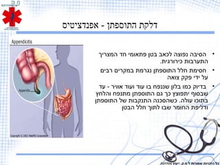 ‫אפנדציטיס‬ - ‫התוספתן‬ ‫דלקת‬
•‫המצריך‬ ‫חד‬ ‫פתאומי‬ ‫בטן‬ ‫לכאב‬ ‫נפוצה‬ ‫הסיבה‬
.‫כירורגית‬ ‫התערבות‬
•‫רבים‬ ‫במקרים‬ ‫נגרמת‬ ‫התוספתן‬ ‫חלל‬ ‫חסימת‬
‫צואה‬ ‫פקק‬ ‫ידי‬ ‫על‬
•‫עד‬ - ‫אוויר‬ ‫ועוד‬ ‫עוד‬ ‫בו‬ ‫שננפח‬ ‫בלון‬ ‫כמו‬ ‫בדיוק‬
‫והלחץ‬ ‫מתנפח‬ ‫התוספתן‬ ‫גם‬ ‫כך‬ ‫יתפוצץ‬ ‫שבסוף‬
‫התוספתן‬ ‫של‬ ‫התנקבות‬ ‫כשהסכנה‬ .‫עולה‬ ‫בתוכו‬
‫הבטן‬ ‫חלל‬ ‫לתוך‬ ‫שבו‬ ‫החומר‬ ‫ודליפת‬
‫והדרכה‬ ‫ייעוץ‬ .‫מ.ק‬ ‫ל‬ ‫שמורות‬ ‫הזכויות‬ ‫כל‬
 