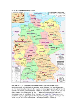 ΡΟΛΙΤΙΚΟΣ ΧΑ΢ΤΗΣ ΓΕ΢ΜΑΝΙΑΣ
ΠΡΩΣΕΤΟΤ΢Α ΣΗ΢ ΕΝΩΜΕΝΗ΢ ΓΕΡΜΑΝΙΑ΢ ΕΙΝΑΙ ΣΟ ΒΕΡΟΛΙΝΟ ΚΑΙ ΕΝΙΑΙΟ
ΝΟΜΙ΢ΜΑ ΣΟ ΕΤΡΩ.Η νηθνλνκία ηεο Γεξκαλίαο βαζίδεηαη θπξίσο ζηνλ βηνκεραληθό ηνκέα
θαη ζηνλ ηνκέα παξνρήο ππεξεζηώλ. Ελώ κεγάιεο εθηάζεηο ηεο ρώξαο θαηαιακβάλνληαη από
αγξνηηθέο θαιιηέξγεηεο, κόλν ην 2-3% ηνπ πιεζπζκνύ αζρνιείηαη κε ηνλ ηνκέα απηό, ιόγσ ηεο
κεραλνπνίεζεο ησλ θαιιηεξγεηώλ. Με ΑΕΠ 2.714.418 εθαηνκκπξίσλ δνιαξίσλ (2005), ε
Γεξκαλία απνηειεί ηελ κεγαιύηεξε εζληθή νηθνλνκία ζηελ Επξσπατθή Έλσζε θαη ηελ ηξίηε
κεγαιύηεξε παγθνζκίσο. Εθηόο απηνύ, ήηαλ ε κεγαιύηεξε εμαγσγόο ρώξα ηνπ θόζκνπ από
ην 2003 έσο ην 2008. Σν 2011 παξακέλεη ν δεύηεξνο κεγαιύηεξνο εμαγσγέαο.
 