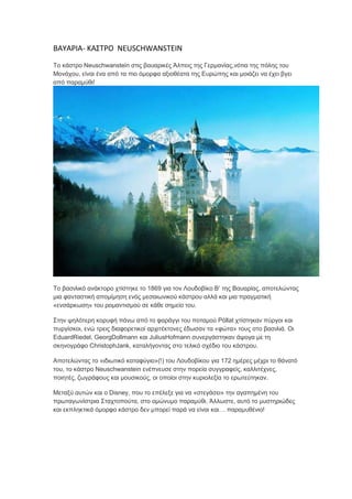 ΒΑΥΑ΢ΙΑ- ΚΑΣΤ΢Ο NEUSCHWANSTEIN
Σν θάζηξν Neuschwanstein ζηηο βαπαξηθέο Άιπεηο ηεο Γεξκαλίαο,λόηηα ηεο πόιεο ηνπ
Μνλάρνπ, είλαη έλα από ηα πην όκνξθα αμηνζέαηα ηεο Επξώπεο θαη κνηάδεη λα έρεη βγεη
από παξακύζη!
Σν βαζηιηθό αλάθηνξν ρηίζηεθε ην 1869 γηα ηνλ Λνπδνβίθν Β’ ηεο Βαπαξίαο, απνηειώληαο
κηα θαληαζηηθή απνκίκεζε ελόο κεζαησληθνύ θάζηξνπ αιιά θαη κηα πξαγκαηηθή
«ελζάξθσζε» ηνπ ξνκαληηζκνύ ζε θάζε ζεκείν ηνπ.
΢ηελ ςειόηεξε θνξπθή πάλσ από ην θαξάγγη ηνπ πνηακνύ Pöllat ρηίζηεθαλ πύξγνη θαη
ππξγίζθνη, ελώ ηξεηο δηαθνξεηηθνί αξρηηέθηνλεο έδσζαλ ηα «θώηα» ηνπο ζην βαζηιηά. Οη
EduardRiedel, GeorgDollmann θαη JuliusHofmann ζπλεξγάζηεθαλ άςνγα κε ηε
ζθελνγξάθν ChristophJank, θαηαιήγνληαο ζην ηειηθό ζρέδην ηνπ θάζηξνπ.
Απνηειώληαο ην «ηδησηηθό θαηαθύγην»(!) ηνπ Λνπδνβίθνπ γηα 172 εκέξεο κέρξη ην ζάλαηό
ηνπ, ην θάζηξν Neuschwanstein ελέπλεπζε ζηελ πνξεία ζπγγξαθείο, θαιιηηέρλεο,
πνηεηέο, δσγξάθνπο θαη κνπζηθνύο, νη νπνίνη ζηελ θπξηνιεμία ην εξσηεύηεθαλ.
Μεηαμύ απηώλ θαη ν Disney, πνπ ην επέιεμε γηα λα «ζηεγάζεη» ηελ αγαπεκέλε ηνπ
πξσηαγσλίζηξηα ΢ηαρηνπνύηα, ζην νκώλπκν παξακύζη. Άιισζηε, απηό ην κπζηεξηώδεο
θαη εθπιεθηηθά όκνξθν θάζηξν δελ κπνξεί παξά λα είλαη θαη… παξακπζέλην!
 