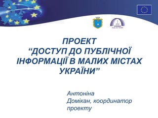 ПРОЕКТ
“ДОСТУП ДО ПУБЛІЧНОЇ
ІНФОРМАЦІЇ В МАЛИХ МІСТАХ
УКРАЇНИ”
Антоніна
Домікан, координатор
проекту
 