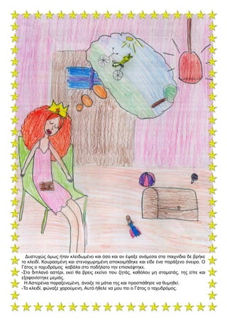 Δυστυχώς όμως ήταν κλειδωμένο και όσο και αν έψαξε ανάμεσα στα παιχνίδια δε βρήκε
το κλειδί. Κουρασμένη και στενοχωρημένη αποκοιμήθηκε και είδε ένα παράξενο όνειρο. Ο
Γάτος ο ταχυδρόμος καβάλα στο ποδήλατο την επισκέφτηκε.
-Στο διπλανό αστέρι, εκεί θα βρεις εκείνο που ζητάς, καθόλου μη σταματάς, της είπε και
εξαφανίστηκε μεμιάς.
Η Αστερένια παραξενεμένη, άνοιξε τα μάτια της και προσπάθησε να θυμηθεί.
-Το κλειδί, φώναξε χαρούμενη. Αυτό ήθελε να μου πει ο Γάτος ο ταχυδρόμος.
 