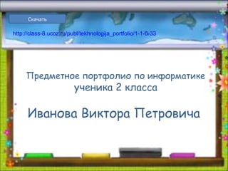 Предметное портфолио по информатике
ученика 2 класса
Иванова Виктора Петровича
Скачать
http://class-8.ucoz.ru/publ/tekhnologija_portfolio/1-1-0-33
 