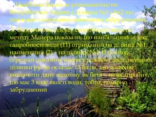  2. Найбільш багаті за різноманітністю
безхребетних тварин є ділянки №1 і №2 що
пов'язане з порівняно невеликим забрудненням.
 3. Визначення індексу сапробності води по
методу Майера показали, що найбільший індекс
сапробності води (11) отриманий на ділянці №1,
найменший (2) – на ділянці №4. В цілому,
середній показник індексу для всієї досліджуваної
ділянки русла складає 13 балів, що дозволяє
визначити дану водойму як бета – мезосапробну,
що має 3 клас якості води, тобто, помірно
забруднений
 