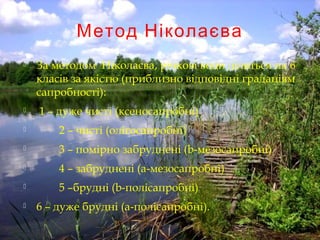Метод Ніколаєва
 За методом Ніколаєва, річкові води діляться на 6
класів за якістю (приблизно відповідні градаціям
сапробності):
 1 – дуже чисті (ксеносапробні)
 2 – чисті (олігосапробні)
 3 – помірно забруднені (b-мезосапробні)
 4 – забруднені (а-мезосапробні)
 5 –брудні (b-полісапробні)
 6 – дуже брудні (а-полісапробні).
 