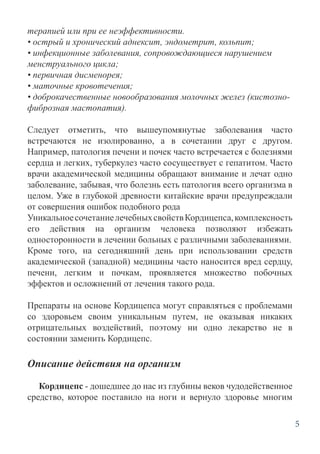 5
терапией или при ее неэффективности.
• острый и хронический аднексит, эндометрит, кольпит;
• инфекционные заболевания, сопровождающиеся нарушением
менструального цикла;
• первичная дисменорея;
• маточные кровотечения;
• доброкачественные новообразования молочных желез (кистозно-
фиброзная мастопатия).
Следует отметить, что вышеупомянутые заболевания часто
встречаются не изолированно, а в сочетании друг с другом.
Например, патология печени и почек часто встречается с болезнями
сердца и легких, туберкулез часто сосуществует с гепатитом. Часто
врачи академической медицины обращают внимание и лечат одно
заболевание, забывая, что болезнь есть патология всего организма в
целом. Уже в глубокой древности китайские врачи предупреждали
от совершения ошибок подобного рода
УникальноесочетаниелечебныхсвойствКордицепса,комплексность
его действия на организм человека позволяют избежать
односторонности в лечении больных с различными заболеваниями.
Кроме того, на сегодняшний день при использовании средств
академической (западной) медицины часто наносится вред сердцу,
печени, легким и почкам, проявляется множество побочных
эффектов и осложнений от лечения такого рода.
Препараты на основе Кордицепса могут справляться с проблемами
со здоровьем своим уникальным путем, не оказывая никаких
отрицательных воздействий, поэтому ни одно лекарство не в
состоянии заменить Кордицепс.
Описание действия на организм
Кордицепс - дошедшее до нас из глубины веков чудодейственное
средство, которое поставило на ноги и вернуло здоровье многим
 