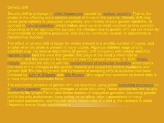 Genetic drift
theThat is,samplingrandomcaused byallele frequenciesis a change indriftGenetic
alleles in the offspring are a random sample of those in the parents Genetic drift may
cause gene variants to disappear completely, and thereby reduce genetic variability. In
which makes gene variants more common or less common,natural selectioncontrast to
depending on their reproductive success the changes due to genetic drift are not driven by
environmental or adaptive pressures, and may be beneficial, neutral, or detrimental to
reproductive success.
The effect of genetic drift is larger for alleles present in a smaller number of copies, and
smaller when an allele is present in many copies. Vigorous debates wage among
scientists over the relative importance of genetic drift compared with natural selection.
held the view that genetic drift plays at the most a minor role inRonald Fisher
Motoo1968evolution, and this remained the dominant view for several decades. In
which claimsneutral theory of molecular evolutionrekindled the debate with hisKimura
that most of the changes in the genetic material are caused by neutral mutations and
genetic drift The role of genetic drift by means of sampling error in evolution has been
who argue that selection on linked sites is,ProvineWillandGillespieJohn Hcriticized by
a more important stochastic force.
orbranching processesThe population genetics of genetic drift are described using either
approaches are usuallyfrequency Thesedescribing changes in allelediffusion equationa
applied to the Wright-Fisher and Moran models of population genetics. Assuming genetic
drift is the only evolutionary force acting on an allele, after t generations in many
replicated populations, starting with allele frequencies of p and q, the variance in allele
frequency across those populations is
 