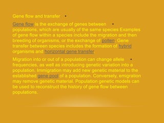 •Gene flow and transfer
•is the exchange of genes betweenflowGene
populations, which are usually of the same species Examples
of gene flow within a species include the migration and then
. Genepollenbreeding of organisms, or the exchange of
hybridtransfer between species includes the formation of
.horizontal gene transferorganisms and
•Migration into or out of a population can change allele
frequencies, as well as introducing genetic variation into a
population. Immigration may add new genetic material to the
of a population. Conversely, emigrationgene poolestablished
may remove genetic material. Population genetic models can
be used to reconstruct the history of gene flow between
populations.
 