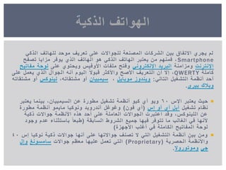 ً‫الذك‬ ‫للهاتف‬ ‫موحد‬ ‫تعرٌف‬ ‫على‬ ‫للجواالت‬ ‫المصنعة‬ ‫الشركات‬ ‫بٌن‬ ‫االتفاق‬ ‫ٌجري‬ ‫لم‬
Smartphone‫تصفح‬ ‫مزاٌا‬ ‫ٌوفر‬ ‫الذي‬ ‫الهاتف‬ ‫هو‬ ً‫الذك‬ ‫الهاتف‬ ‫ٌعتبر‬ ‫من‬ ‫فمنهم‬ ,
‫اإلنترنت‬‫ومزامنة‬ً‫اإللكترون‬ ‫البرٌد‬‫على‬ ‫وٌحتوي‬ ‫األوفٌس‬ ‫ملفات‬ ‫وفتح‬‫مفاتٌح‬ ‫لوحة‬
‫كاملة‬QWERTY‫على‬ ‫ٌعمل‬ ‫الذي‬ ‫الجوال‬ ‫أنه‬ ‫الٌوم‬ ً‫ال‬‫قبو‬ ‫واألكثر‬ ‫األصح‬ ‫التعرٌف‬ ‫أن‬ ‫إال‬ ,
ً‫التال‬ ‫التشغٌل‬ ‫أنظمة‬ ‫أحد‬:‫موباٌل‬ ‫وٌندوز‬,‫سٌمبٌان‬,‫مشتقاته‬ ‫أو‬‫لٌنوكس‬‫مشتقاته‬ ‫أو‬
‫وبالك‬‫بٌري‬.
‫اإلس‬ ‫ٌعتبر‬ ‫حٌث‬60‫ٌعتبر‬ ‫بٌنما‬ ,‫السٌمبٌان‬ ‫عن‬ ‫مطورة‬ ‫تشغٌل‬ ‫أنظمة‬ ‫كٌو‬ ‫آي‬ ‫وٌو‬
‫تشغٌل‬ ‫نظام‬‫إس‬ ‫أو‬ ‫آي‬ ‫آبل‬(‫فون‬ ‫أي‬)‫مطورة‬ ‫أنظمة‬ ‫ماٌمو‬ ‫ونوكٌا‬ ‫آندروٌد‬ ‫وغوغل‬
‫ذكٌة‬ ‫جواالت‬ ‫األنظمة‬ ‫هذه‬ ‫أحد‬ ‫على‬ ‫العاملة‬ ‫الجواالت‬ ‫اعتبرت‬ ‫وقد‬ ,‫اللٌنوكس‬ ‫عن‬
‫السابقة‬ ‫الشروط‬ ‫جمٌع‬ ‫فٌها‬ ‫تتوفر‬ ‫ما‬ ‫الغالب‬ ً‫ف‬ ‫ألنها‬(‫وجود‬ ‫عدم‬ ‫باستثناء‬ ً‫طبعا‬
‫األجهزة‬ ‫أغلب‬ ً‫ف‬ ‫الكاملة‬ ‫المفاتٌح‬ ‫لوحة‬)
‫إس‬ ‫نوكٌا‬ ‫ذكٌة‬ ‫جواالت‬ ‫أنها‬ ‫على‬ ‫جواالتها‬ ‫تصنف‬ ‫ال‬ ً‫الت‬ ‫التشغٌل‬ ‫أنظمة‬ ‫بٌن‬ ‫ومن‬40
‫الحصرٌة‬ ‫واألنظمة‬(Proprietary)‫جواالت‬ ‫معظم‬ ‫علٌها‬ ‫تعمل‬ ً‫الت‬‫سامسونغ‬‫وإل‬
ً‫ج‬‫وموتوروال‬.
‫الذكٌة‬ ‫الهواتف‬
 