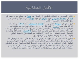 ‫هو‬ ‫الساتل‬ ‫أو‬ ً‫الفضائ‬ ‫الساتل‬ ‫أو‬ ً‫الصناع‬ ‫القمر‬‫جهاز‬ً‫ف‬ ‫ٌدور‬ ‫بشري‬ ‫صنع‬ ‫من‬
‫فلك‬ً‫ف‬ً‫الخارج‬ ‫الفضاء‬‫حول‬‫األرض‬‫حول‬ ‫أو‬‫كوكب‬‫عدٌدة‬ ‫بأعمال‬ ‫وٌقوم‬ ,‫آخر‬
‫والكشف‬ ‫والفحص‬ ‫االتصاالت‬ ‫مثل‬.
‫هو‬ ‫ساتل‬ ‫أول‬‫سبوتنك‬‫أرسله‬ ‫الذي‬ً‫السوفٌات‬ ‫اإلتحاد‬‫سنة‬1957.‫ذلك‬ ‫ومنذ‬
‫سنة‬ ‫حتى‬ ‫الوقت‬2007‫من‬ ‫أكثر‬ ‫وضع‬5500‫حول‬ ‫فضائٌة‬ ‫مدرات‬ ‫على‬ ‫ساتل‬
‫فٌالن‬ ‫جاك‬ ‫حسب‬ ,‫األرض‬(‫الصناعٌة‬ ‫األقمار‬ ‫لتارٌخ‬ ‫الدارس‬ ‫المهندس‬)ً‫بق‬700
‫نشاط‬ ‫حالة‬ ً‫ف‬.‫مٌادٌن‬ ‫عدة‬ ً‫ف‬ ‫هام‬ ‫دور‬ ‫للسواتل‬‫كاالقتصاد‬(‫وتنبؤات‬ ‫االتصاالت‬
‫األماكن‬ ‫وتحدٌد‬ ‫الجوٌة‬)..‫واألمن‬(‫العسكرٌة‬ ‫االستخبارات‬)ً‫العلم‬ ‫والبحث‬
(‫وتحوالتها‬ ‫األرض‬ ‫ومراقبة‬ ‫الفضاء‬ ‫دراسة‬.)...
‫الحاضن‬ ‫والجزء‬ ً‫الوظٌف‬ ‫الجزء‬ ‫جزئٌن‬ ‫من‬ ‫الساتل‬ ‫ٌتكون‬.‫هو‬ ً‫الوظٌف‬ ‫الجزء‬
‫من‬ ‫أرسل‬ ً‫الت‬ ‫والمهمة‬ ‫تخصصه‬ ‫حسب‬ ‫الساتل‬ ‫من‬ ‫المنتظر‬ ‫باألعمال‬ ‫ٌقوم‬ ‫الذي‬
‫أجلها‬.,ً‫الوظٌف‬ ‫الجزء‬ ‫لعمل‬ ‫المناسب‬ ‫المحٌط‬ ‫ٌوفر‬ ‫الذي‬ ‫جزء‬ ‫هو‬ ‫الحاضن‬ ‫الجزء‬
‫والتوجٌه‬ ‫والدفع‬ ‫والحماٌة‬ ‫الطاقة‬ ‫توفٌر‬ ‫حٌث‬ ‫من‬.‫من‬ ‫الساتل‬ ً‫ف‬ ‫التحكم‬ ‫وٌتم‬
‫للموقع‬ ‫تغٌٌرات‬ ‫اجراء‬ ‫أو‬ ‫المهام‬ ‫تأدٌة‬ ‫أجل‬ ‫من‬ ‫الغالب‬ ً‫ف‬ ‫أرضٌة‬ ‫محطة‬.
‫الصناعٌة‬ ‫االقمار‬
 