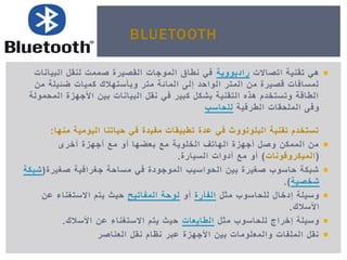‫اتصاالت‬ ‫تقنٌة‬ ً‫ه‬‫رادٌووٌة‬‫البٌانات‬ ‫لنقل‬ ‫صممت‬ ‫القصٌرة‬ ‫الموجات‬ ‫نطاق‬ ً‫ف‬
‫من‬ ‫ضئٌلة‬ ‫كمٌات‬ ‫وبأستهالك‬ ‫متر‬ ‫المائة‬ ‫إلى‬ ‫الواحد‬ ‫المتر‬ ‫من‬ ‫قصٌرة‬ ‫لمسافات‬
‫المحمولة‬ ‫األجهزة‬ ‫بٌن‬ ‫البٌانات‬ ‫نقل‬ ً‫ف‬ ‫كبٌر‬ ‫بشكل‬ ‫التقنٌة‬ ‫هذه‬ ‫وتستخدم‬ ‫الطاقة‬
‫الطرفٌة‬ ‫الملحقات‬ ‫وفى‬‫للحاسب‬
‫منها‬ ‫الٌومٌة‬ ‫حٌاتنا‬ ً‫ف‬ ‫مفٌدة‬ ‫تطبٌقات‬ ‫عدة‬ ً‫ف‬ ‫البلوتووث‬ ‫تقنٌة‬ ‫تستخدم‬:
‫أخرى‬ ‫أجهزة‬ ‫مع‬ ‫أو‬ ‫بعضها‬ ‫مع‬ ‫الخلوٌة‬ ‫الهاتف‬ ‫أجهزة‬ ‫وصل‬ ‫الممكن‬ ‫من‬
(‫المٌكروفونات‬)‫السٌارة‬ ‫أدوات‬ ‫مع‬ ‫أو‬.
‫صغٌرة‬ ‫جغرافٌة‬ ‫مساحة‬ ً‫ف‬ ‫الموجودة‬ ‫الحواسٌب‬ ‫بٌن‬ ‫صغٌرة‬ ‫حاسوب‬ ‫شبكة‬(‫شبكة‬
‫شخصٌة‬.)
‫مثل‬ ‫للحاسوب‬ ‫إدخال‬ ‫وسٌلة‬‫الفأرة‬‫أو‬‫المفاتٌح‬ ‫لوحة‬‫عن‬ ‫االستغناء‬ ‫ٌتم‬ ‫حٌث‬
‫األسالك‬.
‫مثل‬ ‫للحاسوب‬ ‫إخراج‬ ‫وسٌلة‬‫الطابعات‬‫األسالك‬ ‫عن‬ ‫االستغناء‬ ‫ٌتم‬ ‫حٌث‬.
‫العناصر‬ ‫نقل‬ ‫نظام‬ ‫عبر‬ ‫األجهزة‬ ‫بٌن‬ ‫والمعلومات‬ ‫الملفات‬ ‫نقل‬
BLUETOOTH
 