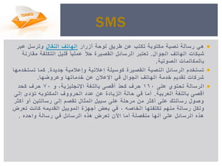 ‫أزرار‬ ‫لوحة‬ ‫طرٌق‬ ‫عن‬ ‫تكتب‬ ‫مكتوبة‬ ‫نصٌة‬ ‫رسالة‬ ً‫ه‬‫النقال‬ ‫الهاتف‬‫عبر‬ ‫وترسل‬
‫الجوال‬ ‫الهاتف‬ ‫شبكات‬.‫مقارنة‬ ‫التكلفة‬ ‫قلٌل‬ ً‫عملٌا‬ ً‫ال‬‫ح‬ ‫القصٌرة‬ ‫الرسائل‬ ‫تعتبر‬
‫الصوتٌة‬ ‫بالمكالمات‬.
‫جدٌدة‬ ‫وإعالمٌة‬ ‫إعالنٌة‬ ‫كوسٌلة‬ ‫القصٌرة‬ ‫النصٌة‬ ‫الرسائل‬ ‫تستخدم‬.‫تستخدمها‬ ‫كما‬
‫وعروضها‬ ‫خدماتها‬ ‫عن‬ ‫اإلعالن‬ ً‫ف‬ ‫الجوال‬ ‫الهاتف‬ ‫خدمة‬ ‫تقدٌم‬ ‫شركات‬.
‫على‬ ‫تحتوي‬ ‫الرسالة‬160‫و‬ ,‫اإلنجلٌزٌة‬ ‫باللغة‬ ‫أقصى‬ ّ‫د‬‫كح‬ ‫حرف‬70‫كحد‬ ‫حرف‬
‫العربٌة‬ ‫باللغة‬ ‫أقصى‬.‫إلى‬ ‫تؤدى‬ ‫المكتوبه‬ ‫الحرووف‬ ‫عدد‬ ‫عن‬ ‫الزٌادة‬ ‫حالة‬ ً‫ف‬ ‫أما‬
‫أكثر‬ ‫أو‬ ‫رسالتٌن‬ ‫إلى‬ ‫تقصم‬ ‫المثال‬ ‫سبٌل‬ ‫على‬ ‫مرحلة‬ ‫من‬ ‫أكثر‬ ‫على‬ ‫رسالتك‬ ‫وصول‬
‫الخاصه‬ ‫تكلفتها‬ ‫منهم‬ ‫رسالة‬ ‫ولكل‬,‫تعرض‬ ‫كانت‬ ‫القدٌمه‬ ‫الموبٌل‬ ‫أجهزة‬ ‫بعض‬ ً‫ف‬
‫واحده‬ ‫رسالة‬ ً‫ف‬ ‫الرسائل‬ ‫هذه‬ ‫تعرض‬ ‫اآلن‬ ‫أما‬ ‫منفصلة‬ ‫أنها‬ ‫على‬ ‫الرسائل‬ ‫هذه‬.
SMS
 