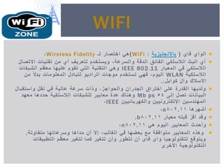 ‫فاي‬ ‫الواي‬(‫باإلنجلٌزٌة‬:WiFi)‫لـ‬ ‫اختصار‬ ً‫ه‬Wireless Fidelity,
‫االتصال‬ ‫تقنٌات‬ ‫من‬ ‫أي‬ ‫لتعرٌف‬ ‫وٌستخدم‬ ,‫والسرعة‬ ‫الدقة‬ ‫الفائق‬ ً‫الالسلك‬ ‫البث‬ ‫أي‬
‫المعٌار‬ ً‫ف‬ ً‫الالسلك‬IEEE 802.11‫الشبكات‬ ‫معظم‬ ‫علٌها‬ ‫تقوم‬ ً‫الت‬ ‫التقنٌة‬ ً‫وه‬
‫الالسلكٌة‬WLAN‫من‬ ً‫ال‬‫بد‬ ‫المعلومات‬ ‫لتبادل‬ ‫الرادٌو‬ ‫موجات‬ ‫تستخدم‬ ً‫فه‬ ,‫الٌوم‬
‫كوابل‬ ‫وال‬ ‫األسالك‬..
‫واستقبال‬ ‫نقل‬ ً‫ف‬ ‫عالٌة‬ ‫سرعة‬ ‫وذات‬ ,‫والحواجز‬ ‫الجدران‬ ‫اختراق‬ ‫على‬ ‫القدرة‬ ‫ولدٌها‬
‫إلى‬ ‫تصل‬ ‫البٌانات‬54Mb ps‫معهد‬ ‫حددها‬ ‫الالسلكٌة‬ ‫للشبكات‬ ‫معاٌٌر‬ ‫عدة‬ ‫وهناك‬
‫والكهربائٌٌن‬ ‫اإللكترونٌٌن‬ ‫المهندسٌن‬IEEE,
‫أشهرها‬802.11a,
‫معٌار‬ ‫قبله‬ ّ‫ر‬‫أق‬ ‫وقد‬802.11b.
ً‫ه‬ ‫الٌوم‬ ‫المعاٌٌر‬ ‫وأحدث‬802.11n,
‫متفاوتة‬ ‫وسرعاتها‬ ‫مداها‬ ‫أن‬ ‫إال‬ ,‫الغالب‬ ً‫ف‬ ‫بعضها‬ ‫مع‬ ‫متوافقة‬ ‫المعاٌٌر‬ ‫وهذه‬.
‫التطبٌقات‬ ‫معظم‬ ‫تتغٌر‬ ‫كما‬ ‫تتغٌر‬ ‫وأن‬ ‫تتطور‬ ‫أن‬ ‫فاى‬ ‫واى‬ ‫لتكنولوجٌا‬ ‫وٌتوقع‬
‫التكنولوجٌة‬‫األخرى‬
WIFI
 