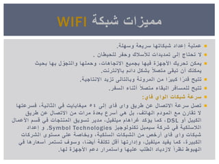 ‫عملٌة‬‫وسهلة‬ ‫سرٌعة‬ ‫شبكاتها‬ ‫إعداد‬.
‫ال‬‫للحٌطان‬ ‫وحفر‬ ‫لألسالك‬ ‫تمدٌدات‬ ‫إلى‬ ‫تحتاج‬.
‫ٌمكن‬‫بحٌث‬ ‫بها‬ ‫ل‬ ّ‫والتجو‬ ‫وحملها‬ ,‫االتجاهات‬ ‫بجمٌع‬ ‫فٌها‬ ‫األجهزة‬ ‫تحرٌك‬
‫باإلنترنت‬ ‫دائم‬ ‫بشكل‬ ً‫ال‬‫متص‬ ‫تبقى‬ ‫أن‬ ‫ٌمكنك‬.
‫تتٌح‬‫اإلنتاجٌة‬ ‫تزٌد‬ ‫وبالتالى‬ ‫المرونة‬ ‫من‬ ‫ا‬ ً‫ر‬ٌ‫كب‬ ‫ا‬ ً‫ر‬‫قد‬.
‫تتٌح‬‫السفر‬ ‫أثناء‬ ً‫ال‬‫متص‬ ‫البقاء‬ ‫للمسافر‬.
‫فاي‬ ‫الواي‬ ‫شبكات‬ ‫سرعة‬:
‫إلى‬ ‫فاى‬ ‫واى‬ ‫طرٌق‬ ‫عن‬ ‫االتصال‬ ‫سرعة‬ ‫تصل‬54‫فسرعتها‬ ,‫الثانٌة‬ ً‫ف‬ ‫مٌغاباٌت‬
‫طرٌق‬ ‫عن‬ ‫االتصال‬ ‫من‬ ‫مرات‬ ‫بعدة‬ ‫أسرع‬ ً‫ه‬ ‫بل‬ ,‫الهاتف‬ ‫المودم‬ ‫مع‬ ‫تقارن‬ ‫ال‬
‫أو‬ ‫الكٌبل‬DSL‫األعمال‬ ‫قسم‬ ً‫ف‬ ‫المنتجات‬ ‫تسوٌق‬ ‫مدٌر‬ ,‫مٌلفٌل‬ ‫غراهام‬ ‫ٌؤكد‬ ‫كما‬ ,
‫تكنولوجٌز‬ ‫سٌمبل‬ ‫شركة‬ ً‫ف‬ ‫الالسلكٌة‬Symbol Technologies.‫إعداد‬ ‫و‬
‫الشركات‬ ‫مستوى‬ ‫على‬ ‫وبخاصة‬ ,‫السلكٌة‬ ‫الشبكات‬ ‫من‬ ‫أرخص‬ ‫فاى‬ ‫واى‬ ‫شبكات‬
ً‫ف‬ ‫أسعارها‬ ‫تستمر‬ ‫وسوف‬ ,‫ا‬ ً‫ض‬ٌ‫أ‬ ‫تكلفة‬ ‫أقل‬ ‫وإدارتها‬ ,‫مٌلفٌل‬ ‫ٌفٌد‬ ‫كما‬ ,‫الكبٌرة‬
‫لها‬ ‫األجهزة‬ ‫دعم‬ ‫واستمرار‬ ‫علٌها‬ ‫الطلب‬ ‫الزدٌاد‬ ً‫ا‬‫نظر‬ ‫الهبوط‬.
‫شبكة‬ ‫ممٌزات‬WIFI
 