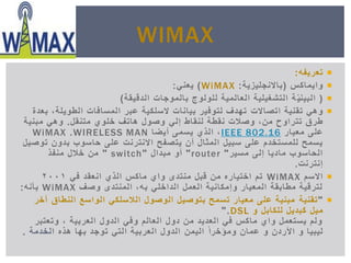 ‫تعريفه‬:
‫واٌماكس‬(‫باالنجلٌزٌة‬:WiMAX)ً‫ٌعن‬:
(‫الدقٌقة‬ ‫بالموجات‬ ‫للولوج‬ ‫العالمٌة‬ ‫التشغٌلٌة‬ ‫ة‬ٌّ‫البٌن‬)
‫تقنٌة‬ ً‫وه‬‫اتصاالت‬‫بعدة‬ ,‫الطوٌلة‬ ‫المسافات‬ ‫عبر‬ ‫السلكٌة‬ ‫بٌانات‬ ‫لتوفٌر‬ ‫تهدف‬
‫وصالت‬ ,‫من‬ ‫تتراوح‬ ‫طرق‬ً‫إل‬ ‫لنقاط‬ ‫نقطة‬‫متنقل‬ ‫خلوي‬ ‫هاتف‬ ‫وصول‬.‫مبنٌة‬ ً‫وه‬
‫معٌار‬ ‫على‬802.16IEEE‫أٌضا‬ ‫ٌسمى‬ ‫الذي‬ ,WIRELESS MAN.WiMAX
‫ٌتصفح‬ ‫أن‬ ‫المثال‬ ‫سبٌل‬ ‫على‬ ‫للمستخدم‬ ‫ٌسمح‬‫على‬ ‫االنترنت‬‫توصٌل‬ ‫بدون‬ ‫حاسوب‬
‫إلى‬ ‫مادٌا‬ ‫الحاسوب‬‫مسٌر‬"router"‫أو‬‫مبدال‬"switch"‫منفذ‬ ‫خالل‬ ‫من‬
‫إنترنت‬.
‫االسم‬WiMAXً‫ف‬ ‫انعقد‬ ‫الذي‬ ‫ماكس‬ ‫واي‬ ‫منتدى‬ ‫قبل‬ ‫من‬ ‫اختٌاره‬ ‫تم‬2001
‫وصف‬ ‫المنتدى‬ ,‫به‬ ً‫الداخل‬ ‫العمل‬ ‫وإمكانٌة‬ ‫المعٌار‬ ‫مطابقة‬ ‫لترقٌة‬WiMAX‫بأنه‬:
"‫تقنٌة‬‫النطاق‬ ‫الواسع‬ ً‫الالسلك‬ ‫الوصول‬ ‫بتوصٌل‬ ‫تسمح‬ ‫معٌار‬ ‫على‬ ‫مبنٌة‬‫آخر‬
‫مٌل‬‫و‬ ‫للكابل‬ ‫كبدٌل‬DSL".
‫وتعتبر‬ , ‫العربٌة‬ ‫الدول‬ ً‫وف‬ ‫العالم‬ ‫دول‬ ‫من‬ ‫العدٌد‬ ً‫ف‬ ‫ماكس‬ ‫واي‬ ‫ٌستعمل‬ ‫ولم‬
‫األردن‬ ‫و‬ ‫لٌبٌا‬‫و‬‫عمان‬ً‫ا‬‫ومؤخر‬‫الٌمن‬‫هذه‬ ‫بها‬ ‫توجد‬ ً‫الت‬ ‫العربٌة‬ ‫الدول‬‫الخدمة‬.
WIMAX
 
