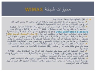 1-‫جدا‬ ‫عالٌة‬ ‫بسعة‬ ‫المعلوماتٌة‬ ‫نقل‬.
2-‫عدة‬ ‫على‬ ‫ٌعمل‬ ‫ان‬ ‫ماكس‬ ‫الواي‬ ‫بإمكان‬ ‫حٌث‬ ‫التشغٌل‬ ‫وادوات‬ ‫معاٌٌر‬ ‫مرونة‬
‫المختلفة‬ ‫التصمٌمٌة‬ ‫التراكٌب‬ ‫ذات‬ ‫الشبكات‬ ‫من‬ ‫أنواع‬.
3-‫التالٌة‬ ‫األنظمة‬ ‫بدعم‬ ‫ماكس‬ ‫الواي‬ ‫ٌقوم‬ ‫حٌث‬ ‫العالٌة‬ ‫واألمنٌة‬ ‫الحماٌة‬AES)
Advanced Encryption Standard)‫كذلك‬ ‫و‬3des (Triple DES, where
Data Encryption StandardDES is the.)‫المنٌة‬ ‫بتقنٌة‬ ‫األنظمة‬ ‫هذة‬ ‫تمتاز‬ ‫و‬
‫المراحل‬ ‫مختلف‬ ً‫ف‬ ‫اختراقها‬ ‫احتمالٌة‬ ‫وقلة‬ ‫العلٌة‬(‫االرسال‬,‫االستقبال‬,‫الناقل‬ ‫الوسط‬)
4-‫إلى‬ ‫الحاجة‬ ‫بدون‬ ‫ماكس‬ ‫الواي‬ ‫بنظام‬ ‫العمل‬ ‫مباشرة‬ ‫ٌمكن‬ ‫حٌث‬ ‫التوظٌف‬ ‫سرعة‬
‫ٌقوم‬ ‫ان‬ ‫المشغل‬ ‫وبإمكان‬ ‫للمنظومة‬ ‫تكمٌلٌة‬ ‫اجزاء‬ ‫اي‬ ‫أو‬ ‫تشغٌلٌة‬ ‫برامج‬ ‫اي‬ ‫تحمٌل‬
‫التشغٌلٌة‬ ‫المنظومة‬ ‫حدود‬ ‫ضمن‬ ‫بها‬ ‫المسموح‬ ‫البٌانات‬ ‫حزم‬ ‫من‬ ‫حزمة‬ ‫اي‬ ‫باستعمال‬
5-‫االتصاالت‬ ‫أنظمة‬ ‫لمختلف‬ ‫مناسبة‬ ‫التكلفة‬ ‫تكون‬ ‫انة‬ ‫اي‬ ‫نسبٌا‬ ‫المخفضة‬ ‫التكلفة‬
‫التركٌبة‬ ‫حٌث‬ ‫من‬ ‫العالمٌة‬ ‫للقٌاسات‬ ‫وفقا‬ ‫ماكس‬ ‫الواي‬ ‫منظومات‬ ‫صنع‬ ‫ٌتم‬ ‫حٌث‬
‫الهندسٌة‬
6-‫مثل‬ ‫النطاقات‬ ‫من‬ ‫أنواع‬ ‫عدة‬ ‫استعمال‬ ‫ٌتم‬ ‫حٌث‬ ‫الواسع‬ ‫التغطٌة‬ ‫نطاق‬BPSK,
QPSK, 16-QAM, and 64-QAM‫وذلك‬ ‫الكبٌرة‬ ‫المساحات‬ ‫تغطٌة‬ ‫عملٌة‬ ‫ٌسهل‬ ‫مما‬
‫منخفضة‬ ‫تضمٌنٌة‬ ‫مستوٌات‬ ‫ضمن‬ ‫ٌعمل‬ ‫النظام‬ ‫الن‬
7-‫تخص‬ ‫الشبكات‬ ‫هذه‬ ‫وتكون‬ ‫نسبٌا‬ ‫عالٌة‬ ‫وبكفاءة‬ ‫خاصة‬ ‫شبكات‬ ‫تكوٌن‬ ‫إمكانٌة‬
‫بٌن‬ ‫ما‬ ً‫اٌب‬ ‫افر‬ ‫الفوٌز‬ ‫استخدام‬ ‫إمكانٌة‬ ‫ٌسهل‬ ‫مما‬ ‫وزارة‬ ‫أو‬ ‫ومنظمة‬ ‫معٌنة‬ ‫مؤسسة‬
‫المؤسسة‬ ‫هذه‬ ‫تشكٌالت‬.
‫شبكة‬ ‫ممٌزات‬WIMAX
 