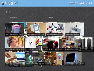 1) Post Smartphone, IoT!다양한!IoT
Game / Entertainment
모바일로 조종하는 RC 게임 공하나로 즐기는 여러가지 게임스파이탱크로 몰래 훔쳐보기 앱 + 인형의 조합
콘솔 하나로 안드로이드 게임 즐기기 NFC를 활용한 재밌는 게임 레이저총 싸움도 모바일로 모바일이 순식간에 아날로그 게임으로
물건을 올려놓으면 원하는 MOV 재생모바일 장착하여 폰으로 기타 배우기헬리콥터 날리기 걸어다니는 모바일 로봇olleh 교육용 로봇
Health Care
체중+체지방+BMI관리 혈압 가속, 거리등을 잴 수 있 응급시 콜할 수 있는
허리 굽지 않게 해주는 자세교우리아기 지킴이, 베이비 약먹는 시간 알려주 백내장 검사를 간편
클립형 디지털 만보계 + 건강 팔찌형 디지털 만보계 + 건강 심박수 관리기 시계형 건강관리 + 알림
Life
화제의 모바일 알림 & 콘트롤 시계 스스로 학습하는 온도계 원하는 색상/세기의 나만의 전구냄새로 알림을 주는 기기 습도, 조도등을 알려주는 도우미
좋은 습관을 들이기 위한 포인트 쌓기색과 숫자로 내 집낭비는 막을 수 있는 기기IFTTT 로 무한 설정 가능 모듈재밌는 SNS 알림 기능
전기낭비를 막고 컨트롤하
는 콘센트
원하는 센싱을 골라서 구매가능 IFTTT를 가능하게 해주는 센서 모듈 집안의 모든 시스템 센서화음주, 가스누출 센서
Geek
춤추고 말하는 알리미 로봇 SNS 프린팅의 아날로그 감성 페이퍼 캐릭터형 DIY 알림 개인용 SAFE 브라우징
스트리밍 영상 녹화 및 실시간 공유 카메라나의 애완 토끼 나바즈탁 아이폰 장착: 접사 + 망원 + FishEye아이폰 장착: 파노라마 촬영
TV를 안드로이드 기기로
전환
손맛으로 즐기는 엥그리버드 맞춤형 LED 데코조명 알림 기기 가상 옷입기 콘센트에 연결하는 말하는 컴퓨터
 