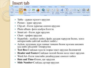 Insert tab
 Table - дурын хүснэгт оруулах
 Picture - зураг оруулах
 Clip art - бэлэн зурагаас сонгон оруулах
 Photo album- фото альбум бэлтгэх
 Smart art - бэлэн дүрс оруулах
 Chart - график оруулах
 Hyperlink - холболт хийнэ./файл дуудаж харуулж болно, эсвэл
интернэтийн сайттай холболт хийнэ./
 Action- хулганын зүүн товчыг товших болон хулгана шилжих
үед хийх үйлдлийг тохируулна
 Text Box-Слайдын хүссэн газраа текст оруулах боломжтой
 Header and Footer-Слайдын толгой болон хөлд текст оруулах
 Word Art- бэлэн текстийн дизайнуудаас сонголт хийнэ
 Date and Time-Огноо, цаг оруулах
 Slide Number-Слайдад дугаар оруулах
 