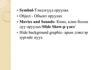  Symbol-Тэмдэгүүд оруулах
 Object - Объект оруулах
 Movies and Sounds- Кино, клип болон
дуу оруулах/Slide Show-р үзнэ/
 Hide background graphic- арын дэвсгэр
зургийг нуух
 