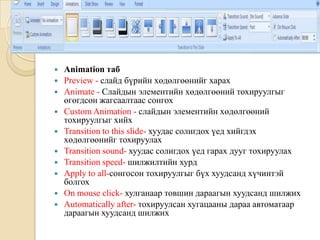  Animation таб
 Preview - слайд бүрийн хөдөлгөөнийг харах
 Animate - Слайдын элементийн хөдөлгөөний тохируулгыг
өгөгдсөн жагсаалтаас сонгох
 Custom Animation - слайдын элементийн хөдөлгөөний
тохируулгыг хийх
 Transition to this slide- хуудас солигдох үед хийгдэх
хөдөлгөөнийг тохируулах
 Transition sound- хуудас солигдох үед гарах дууг тохируулах
 Transition speed- шилжилтийн хурд
 Apply to all-сонгосон тохируулгыг бүх хуудсанд хүчинтэй
болгох
 On mouse click- хулганаар товшин дараагын хуудсанд шилжих
 Automatically after- тохируулсан хугацааны дараа автоматаар
дараагын хуудсанд шилжих
 