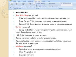  Slide Show таб
 Start Slide Show-туслах таб
 From beginning- Илтгэлийг эхний слайднаас эхлүүлэн харуулах
 From Current Slide- сонгосон слайднаас эхлүүлэн харуулах
 Custom Slide Show- илтгэлээс сонгож авсан хуудсуудыг харуулах
 Set Up-туслах таб
 Set Up Slide Show- Гаргах тохиргоо /бүгдийг эсвэл тоо заах, гарах
явцад бичих балны өнгө гэх мэт/
 Hide Slide- сонгосон хуудсыг нууцлах
 Record Narration- нийт бичлэгийн талаар мэдээлэл
 Rehearse Timings- нийт хичнээн минутанд багтаж байгааг урьдчилан
бэлтгэх, repeat -р давтуулах
 Monitors-туслах таб
 Resolution- дэлэгцэнд харагдах нягтрал тохируулах
 Show Presentation On
 Use presenter View
 
