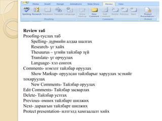 Review таб
Proofing-туслах таб
Spelling- дүрмийн алдаа шалгах
Research- үг хайх
Thesaurus – үгийн тайлбар зүй
Translate- үг орчуулах
Language- хэл сонгох
Comments- нэмэлт тайлбар оруулах
Show Markup- оруулсан тайлбарыг харуулах эсэхийг
тохируулах
New Comments- Тайлбар оруулах
Edit Comments- Тайлбар засварлах
Delete- Тайлбар устгах
Previous- өмнөх тайлбарт шилжих
Next- дараагын тайлбарт шилжих
Protect presentation- илтгэлд хамгаалалт хийх
 