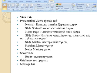  View таб
 Presentation Views-туслах таб
 Normal- Илтгэлээ энгийн Дараалал харах
 Slide Sorter-Илтгэлээ эрэмбэлэн харах
 Notes Page- Илтгэлээ тэмдэглэл хийн харах
 Slide Show- Илтгэлээ харах /проктер, дэлгэцээр гэх
мэт зүйлд залгахдаа/
 Slide Master- мастер слайд үүсгэх
 Handout Master-үүсгэх
 Notes Master-үүсгэх
 Show/Hide
 Ruler- шугам оруулах
 Gridlines- тор оруулах
 Message bar
 