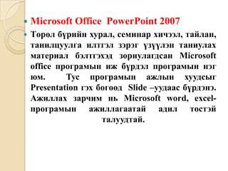  Microsoft Office PowerPoint 2007
 Төрөл бүрийн хурал, семинар хичээл, тайлан,
танилцуулга илтгэл зэрэг үзүүлэн таниулах
материал бэлтгэхэд зориулагдсан Microsoft
office програмын иж бүрдэл програмын нэг
юм. Тус програмын ажлын хуудсыг
Presentation гэх бөгөөд Slide –уудаас бүрдэнэ.
Ажиллах зарчим нь Microsoft word, excel-
програмын ажиллагаатай адил төстэй
талуудтай.
 