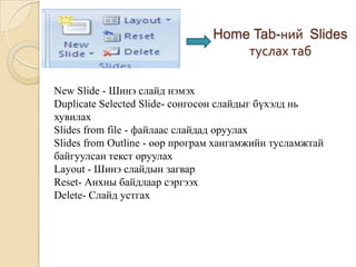 Home Tab-ний Slides
туслах таб
New Slide - Шинэ слайд нэмэх
Duplicate Selected Slide- сонгосон слайдыг бүхэлд нь
хувилах
Slides from file - файлаас слайдад оруулах
Slides from Outline - өөр програм хангамжийн тусламжтай
байгуулсан текст оруулах
Layout - Шинэ слайдын загвар
Reset- Анхны байдлаар сэргээх
Delete- Слайд устгах
 