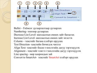 Bullet – Гоёмсог дугаарлалтаар дугаарлах
Nambering- тоогоор дугаарлах
Decrease List Level- жагсаалтын өмнөх зайг багасгах
Increase List Level- жагсаалтын өмнөх зайг ихэсгэх
Column – текстийг багана хэлбэрт оруулах
Text Direction- текстийн бичигдэх чиглэл
Align Text- текстийг босоо тэнхлэгийн дагуу зэрэгцүүлэх
Alignment - текстийг хэвтээ тэнхлэгийн дагуу зэрэгцүүлэх
Line spacing - мөр хоорондын зай
Convert to SmartArt- текстийг SmartArt хэлбэрт оруулах
1 2 3 4 9 6
5
7
8
 