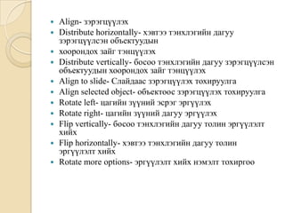  Align- зэрэгцүүлэх
 Distribute horizontally- хэвтээ тэнхлэгийн дагуу
зэрэгцүүлсэн объектуудын
 хоорондох зайг тэнцүүлэх
 Distribute vertically- босоо тэнхлэгийн дагуу зэрэгцүүлсэн
объектуудын хоорондох зайг тэнцүүлэх
 Align to slide- Слайдаас зэрэгцүүлэх тохируулга
 Align selected object- объектоос зэрэгцүүлэх тохируулга
 Rotate left- цагийн зүүний эсрэг эргүүлэх
 Rotate right- цагийн зүүний дагуу эргүүлэх
 Flip vertically- босоо тэнхлэгийн дагуу толин эргүүлэлт
хийх
 Flip horizontally- хэвтээ тэнхлэгийн дагуу толин
эргүүлэлт хийх
 Rotate more options- эргүүлэлт хийх нэмэлт тохиргоо
 
