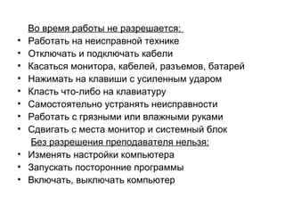 Во время работы не разрешается:
• Работать на неисправной технике
• Отключать и подключать кабели
• Касаться монитора, кабелей, разъемов, батарей
• Нажимать на клавиши с усиленным ударом
• Класть что-либо на клавиатуру
• Самостоятельно устранять неисправности
• Работать с грязными или влажными руками
• Сдвигать с места монитор и системный блок
Без разрешения преподавателя нельзя:
• Изменять настройки компьютера
• Запускать посторонние программы
• Включать, выключать компьютер
 