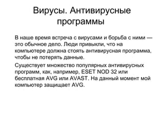 Вирусы. Антивирусные
программы
В наше время встреча с вирусами и борьба с ними —
это обычное дело. Люди привыкли, что на
компьютере должна стоять антивирусная программа,
чтобы не потерять данные.
Существует множество популярных антивирусных
программ, как, например, ESET NOD 32 или
бесплатная AVG или AVAST. На данный момент мой
компьютер защищает AVG.
 